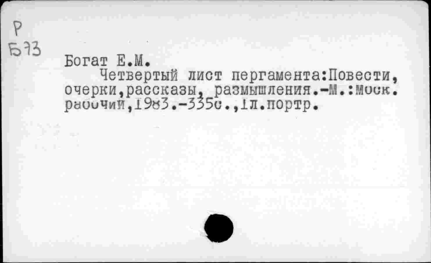 ﻿?
Богат Е.М.
Четвертый лист пергамента:Повести, очерки,рассказы, размышления.-М.:моск. раоиЧиИ,19»3.-335с.,1Л.ПОртр.